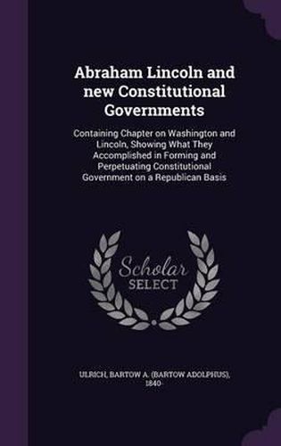 Cover image for Abraham Lincoln and New Constitutional Governments: Containing Chapter on Washington and Lincoln, Showing What They Accomplished in Forming and Perpetuating Constitutional Government on a Republican Basis