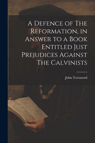 A Defence of The Reformation, in Answer to a Book Entitled Just Prejudices Against The Calvinists