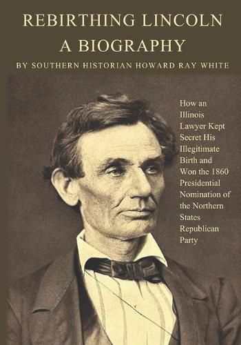 Rebirthing Lincoln, a Biography: How an Illinois Lawyer Kept Secret His Illegitimate Birth and Won the 1860 Presidential Nomination of the Northern States Republican Party