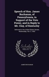 Cover image for Speech of Hon. James Buchanan, of Pennsylvania, in Support of the Veto Power, and in Reply to Mr. Clay, of Kentucky: Delivered in the United States Senate, Wednesday, Feb. 2, 1842