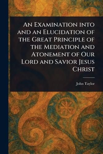 Cover image for An Examination Into and an Elucidation of the Great Principle of the Mediation and Atonement of Our Lord and Savior Jesus Christ