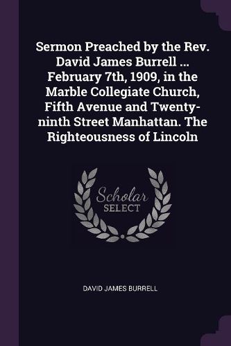 Cover image for Sermon Preached by the Rev. David James Burrell ... February 7th, 1909, in the Marble Collegiate Church, Fifth Avenue and Twenty-ninth Street Manhattan. The Righteousness of Lincoln