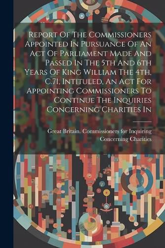 Report Of The Commissioners Appointed In Pursuance Of An Act Of Parliament Made And Passed In The 5th And 6th Years Of King William The 4th, C.71, Intituled, An Act For Appointing Commissioners To Continue The Inquiries Concerning Charities In