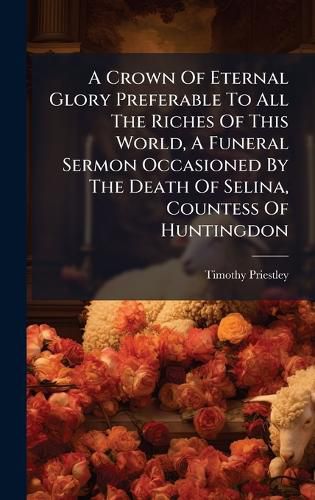 Cover image for A Crown Of Eternal Glory Preferable To All The Riches Of This World, A Funeral Sermon Occasioned By The Death Of Selina, Countess Of Huntingdon