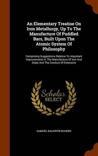 An Elementary Treatise on Iron Metallurgy, Up to the Manufacture of Puddled Bars, Built Upon the Atomic System of Philosophy: Comprising Suggestions Relative to Important Improvements in the Manufacture of Iron and Steel, and the Conduct of Extensive