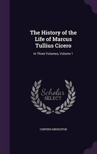 Cover image for The History of the Life of Marcus Tullius Cicero: In Three Volumes, Volume 1