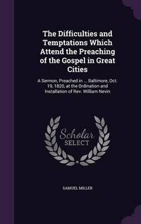 Cover image for The Difficulties and Temptations Which Attend the Preaching of the Gospel in Great Cities: A Sermon, Preached in ... Baltimore, Oct. 19, 1820, at the Ordination and Installation of REV. William Nevin