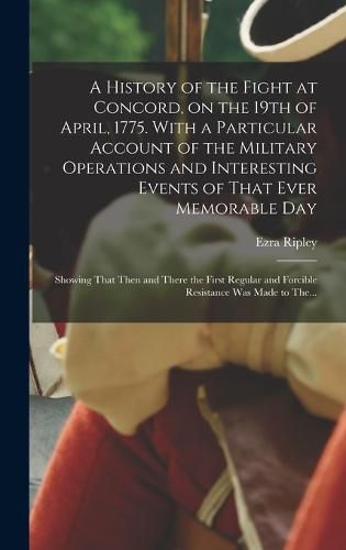 A History of the Fight at Concord, on the 19th of April, 1775. With a Particular Account of the Military Operations and Interesting Events of That Ever Memorable Day; Showing That Then and There the First Regular and Forcible Resistance Was Made to The...