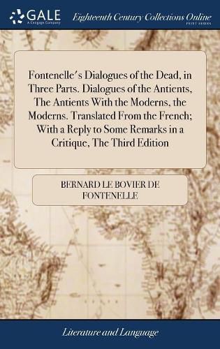 Fontenelle's Dialogues of the Dead, in Three Parts. Dialogues of the Antients, The Antients With the Moderns, the Moderns. Translated From the French; With a Reply to Some Remarks in a Critique, The Third Edition