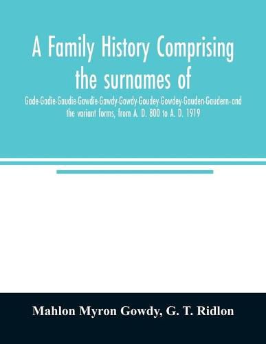 Cover image for A family history comprising the surnames of Gade-Gadie-Gaudie-Gawdie-Gawdy-Gowdy-Goudey-Gowdey-Gauden-Gaudern-and the variant forms, from A. D. 800 to A. D. 1919