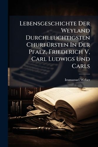 Cover image for Lebensgeschichte Der Weyland Durchleuchtigsten Churf Rsten in Der Pfalz, Friederich V, Carl Ludwigs Und Carls