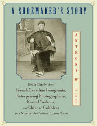 A Shoemaker's Story: Being Chiefly About French Canadian Immigrants, Enterprising Photographers, Rascal Yankees, and Chinese Cobblers in a Nineteenth-century Factory Town