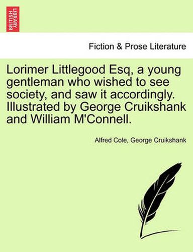 Cover image for Lorimer Littlegood Esq, a Young Gentleman Who Wished to See Society, and Saw It Accordingly. Illustrated by George Cruikshank and William M'Connell.