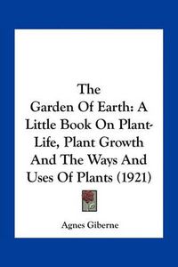 Cover image for The Garden of Earth: A Little Book on Plant-Life, Plant Growth and the Ways and Uses of Plants (1921)