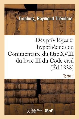 Des Privileges Et Hypotheques Ou Commentaire Du Titre XVIII Du Livre III Du Code Civil. Tome 1