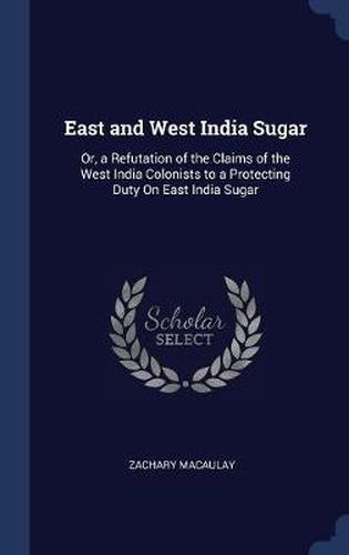 Cover image for East and West India Sugar: Or, a Refutation of the Claims of the West India Colonists to a Protecting Duty on East India Sugar