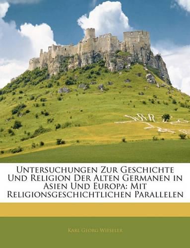 Untersuchungen Zur Geschichte Und Religion Der Alten Germanen in Asien Und Europa: Mit Religionsgeschichtlichen Parallelen