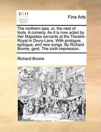 Cover image for The Northern Lass, Or, the Nest of Fools. a Comedy. as It Is Now Acted by Her Majesties Servants at the Theatre-Royal in Drury-Lane. with Prologue, Epilogue, and New Songs. by Richard Brome, Gent. the Sixth Impression.