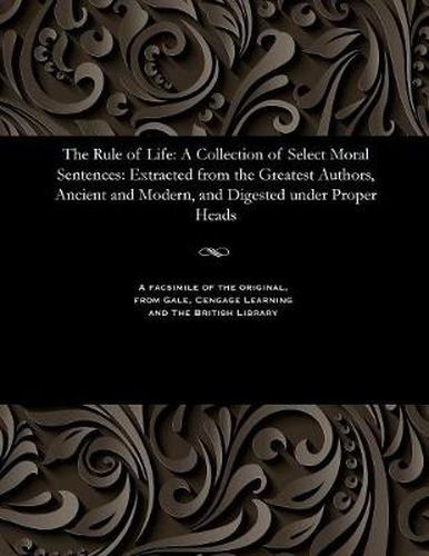 Cover image for The Rule of Life: A Collection of Select Moral Sentences: Extracted from the Greatest Authors, Ancient and Modern, and Digested Under Proper Heads