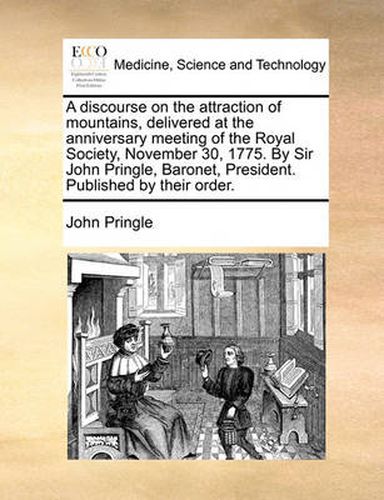 Cover image for A Discourse on the Attraction of Mountains, Delivered at the Anniversary Meeting of the Royal Society, November 30, 1775. by Sir John Pringle, Baronet, President. Published by Their Order.