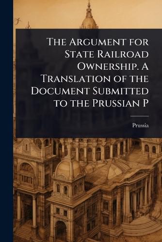 Cover image for The Argument for State Railroad Ownership. A Translation of the Document Submitted to the Prussian P