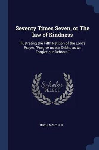 Cover image for Seventy Times Seven, or the Law of Kindness: Illustrating the Fifth Petition of the Lord's Prayer, Forgive Us Our Debts, as We Forgive Our Debtors.