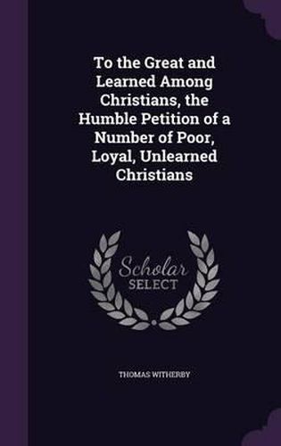 Cover image for To the Great and Learned Among Christians, the Humble Petition of a Number of Poor, Loyal, Unlearned Christians