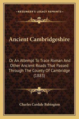 Ancient Cambridgeshire: Or an Attempt to Trace Roman and Other Ancient Roads That Passed Through the County of Cambridge (1883)