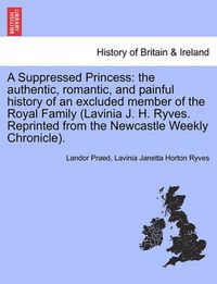 Cover image for A Suppressed Princess: The Authentic, Romantic, and Painful History of an Excluded Member of the Royal Family (Lavinia J. H. Ryves. Reprinted from the Newcastle Weekly Chronicle).