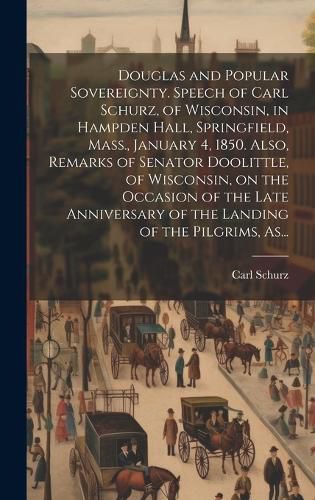 Cover image for Douglas and Popular Sovereignty. Speech of Carl Schurz, of Wisconsin, in Hampden Hall, Springfield, Mass., January 4, 1850. Also, Remarks of Senator Doolittle, of Wisconsin, on the Occasion of the Late Anniversary of the Landing of the Pilgrims, As...