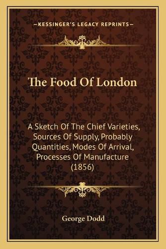 Cover image for The Food of London: A Sketch of the Chief Varieties, Sources of Supply, Probably Quantities, Modes of Arrival, Processes of Manufacture (1856)