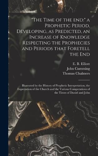 The Time of the End: a Prophetic Period, Developing, as Predicted, an Increase of Knowledge Respecting the Prophecies and Periods That Foretell the End: Illustrated by the History of Prophetic Interpretation, the Expectation of the Church and The...