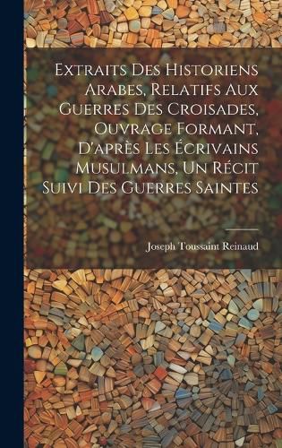 Cover image for Extraits des historiens Arabes, relatifs aux Guerres des Croisades, ouvrage formant, d'apres les ecrivains Musulmans, un recit suivi des Guerres Saintes