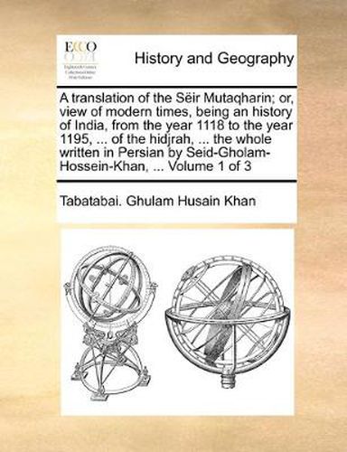 Cover image for A Translation of the Sir Mutaqharin; Or, View of Modern Times, Being an History of India, from the Year 1118 to the Year 1195, ... of the Hidjrah, ... the Whole Written in Persian by Seid-Gholam-Hossein-Khan, ... Volume 1 of 3