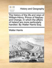 Cover image for The History of the Life and Reign of William-Henry, Prince of Nassau and Orange, in Which the Affairs of Ireland Are More Particularly Handled. by Walter Harris Esq;