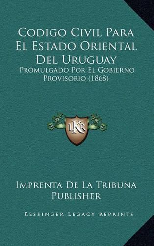 Codigo Civil Para El Estado Oriental del Uruguay: Promulgado Por El Gobierno Provisorio (1868)