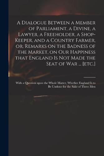 Cover image for A Dialogue Between a Member of Parliament, a Divine, a Lawyer, a Freeholder, a Shop-keeper, and a Country Farmer, or, Remarks on the Badness of the Market, on Our Happiness That England is Not Made the Seat of War ... [etc.]