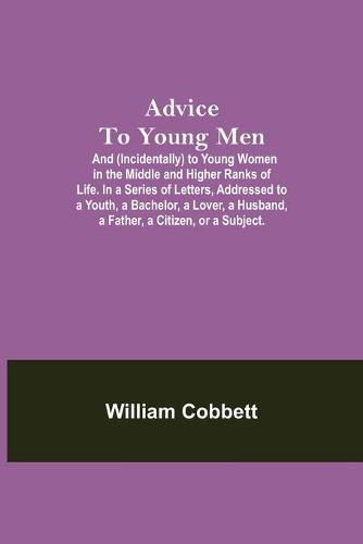 Cover image for Advice To Young Men; And (Incidentally) To Young Women In The Middle And Higher Ranks Of Life. In A Series Of Letters, Addressed To A Youth, A Bachelor, A Lover, A Husband, A Father, A Citizen, Or A Subject.