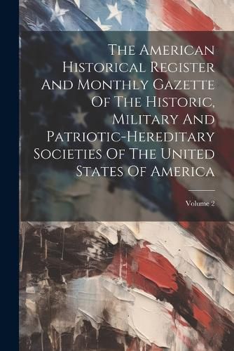 Cover image for The American Historical Register And Monthly Gazette Of The Historic, Military And Patriotic-hereditary Societies Of The United States Of America; Volume 2