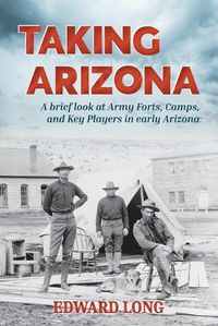 Cover image for Taking Arizona: A brief look at Army Forts, Camps, and Key Players in early Arizona