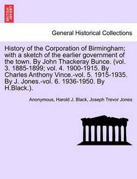 Cover image for History of the Corporation of Birmingham; with a sketch of the earlier government of the town. By John Thackeray Bunce. (vol. 3. 1885-1899; vol. 4. 1900-1915. By Charles Anthony Vince.-vol. 5. 1915-1935. By J. Jones.-vol. 6. 1936-1950. By H.Black.).