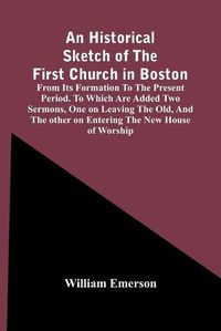 Cover image for An Historical Sketch Of The First Church In Boston, From Its Formation To The Present Period. To Which Are Added Two Sermons, One On Leaving The Old, And The Other On Entering The New House Of Worship