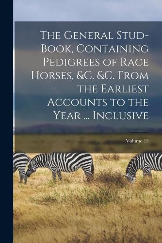 Cover image for The General Stud-Book, Containing Pedigrees of Race Horses, &c. &c. From the Earliest Accounts to the Year ... Inclusive; Volume 15