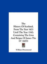 Cover image for The History of Scotland, from the Year 1423 Until the Year 1542: Containing the Lives and Reigns of James the I-V (1655)