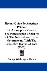 Cover image for Bacons Guide To American Politics: Or A Complete View Of The Fundamental Principles Of The National And State Governments, With The Respective Powers Of Each (1863)