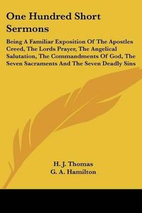 Cover image for One Hundred Short Sermons: Being a Familiar Exposition of the Apostles Creed, the Lords Prayer, the Angelical Salutation, the Commandments of God, the Seven Sacraments and the Seven Deadly Sins