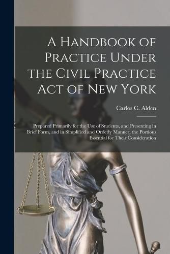 Cover image for A Handbook of Practice Under the Civil Practice Act of New York: Prepared Primarily for the Use of Students, and Presenting in Brief Form, and in Simplified and Orderly Manner, the Portions Essential for Their Consideration