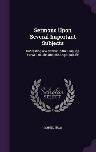 Sermons Upon Several Important Subjects: Containing a Welcome to the Plague, a Farwell to Life, and the Angelical Life