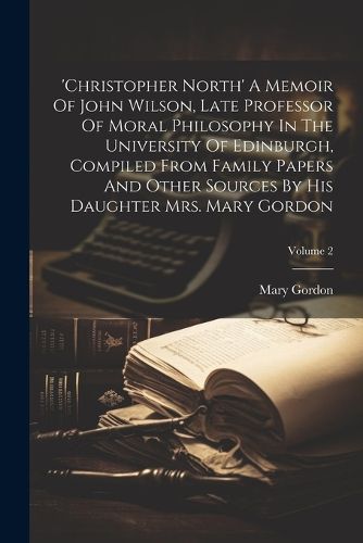 'christopher North' A Memoir Of John Wilson, Late Professor Of Moral Philosophy In The University Of Edinburgh, Compiled From Family Papers And Other Sources By His Daughter Mrs. Mary Gordon; Volume 2