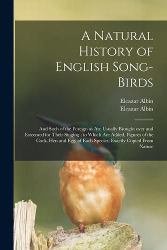 A Natural History of English Song-birds: and Such of the Foreign as Are Usually Brought Over and Esteemed for Their Singing: to Which Are Added, Figures of the Cock, Hen and Egg, of Each Species, Exactly Copied From Nature